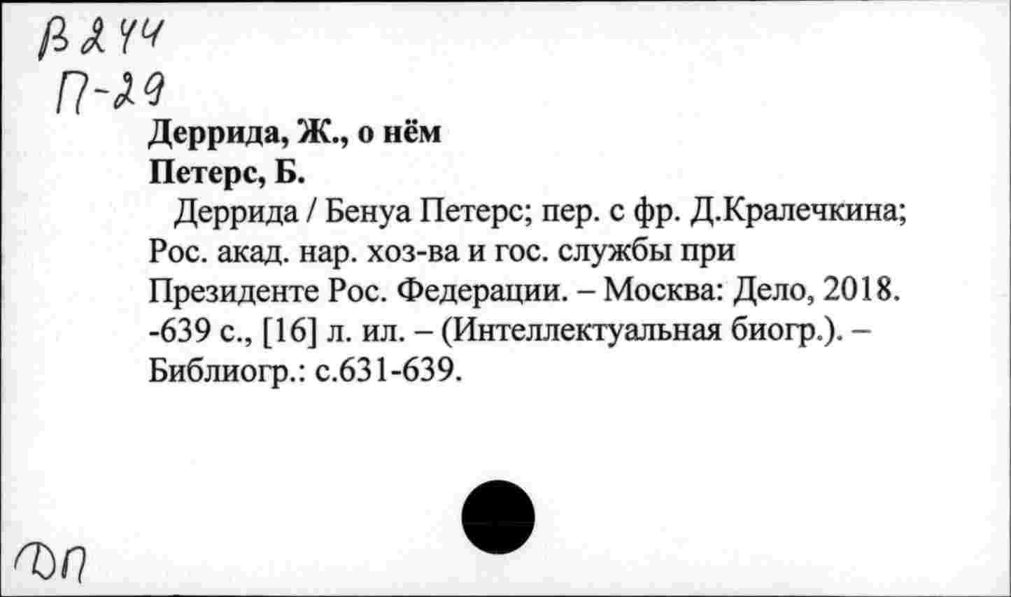 ﻿р,хчч
п-м
Деррида, Ж., о нём
Петерс, Б.
Деррида / Бенуа Петерс; пер. с фр. Д.Кралечкина;
Рос. акад. нар. хоз-ва и гос. службы при Президенте Рос. Федерации. - Москва: Дело, 2018. -639 с., [16] л. ил. - (Интеллектуальная биогр.). -Библиогр.: с.631-639.
